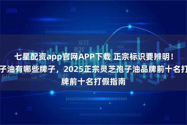 七星配资app官网APP下载 正宗标识要辨明！灵芝孢子油有哪些牌子，2025正宗灵芝孢子油品牌前十名打假指南