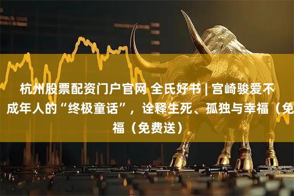 杭州股票配资门户官网 全氏好书 | 宫崎骏爱不释手！成年人的“终极童话”，诠释生死、孤独与幸福（免费送）
