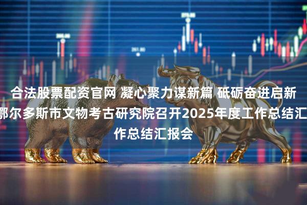 合法股票配资官网 凝心聚力谋新篇 砥砺奋进启新程—鄂尔多斯市文物考古研究院召开2025年度工作总结汇报会