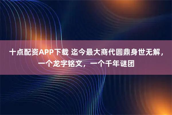十点配资APP下载 迄今最大商代圆鼎身世无解，一个龙字铭文，一个千年谜团