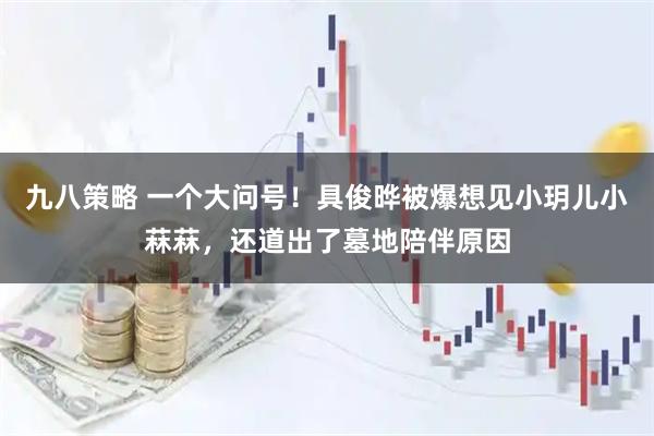 九八策略 一个大问号！具俊晔被爆想见小玥儿小菻菻，还道出了墓地陪伴原因