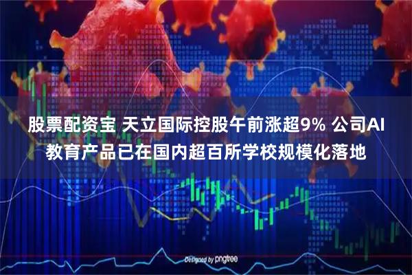 股票配资宝 天立国际控股午前涨超9% 公司AI教育产品已在国内超百所学校规模化落地