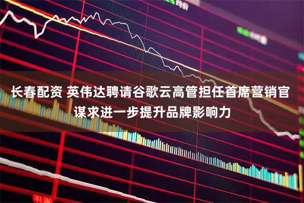 长春配资 英伟达聘请谷歌云高管担任首席营销官 谋求进一步提升品牌影响力