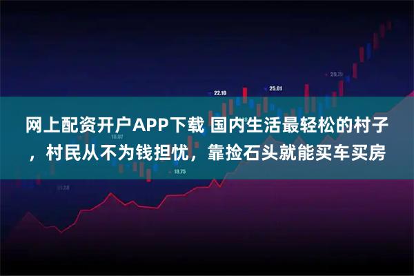 网上配资开户APP下载 国内生活最轻松的村子，村民从不为钱担忧，靠捡石头就能买车买房