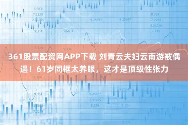 361股票配资网APP下载 刘青云夫妇云南游被偶遇！61岁同框太养眼，这才是顶级性张力