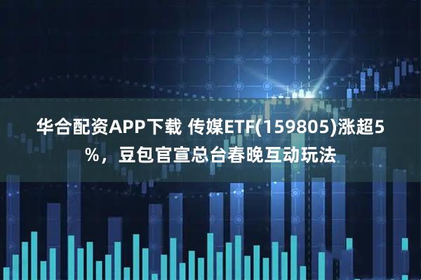华合配资APP下载 传媒ETF(159805)涨超5%，豆包官宣总台春晚互动玩法