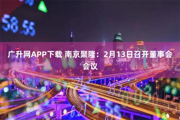广升网APP下载 南京聚隆：2月13日召开董事会会议