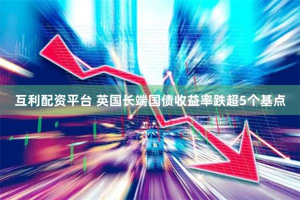 互利配资平台 英国长端国债收益率跌超5个基点