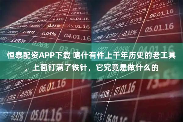 恒泰配资APP下载 喀什有件上千年历史的老工具，上面钉满了铁针，它究竟是做什么的