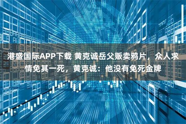 港盛国际APP下载 黄克诚岳父贩卖鸦片，众人求情免其一死，黄克诚：他没有免死金牌