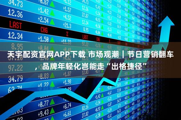 天宇配资官网APP下载 市场观潮｜节日营销翻车，品牌年轻化岂能走“出格捷径”