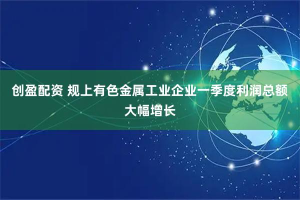 创盈配资 规上有色金属工业企业一季度利润总额大幅增长