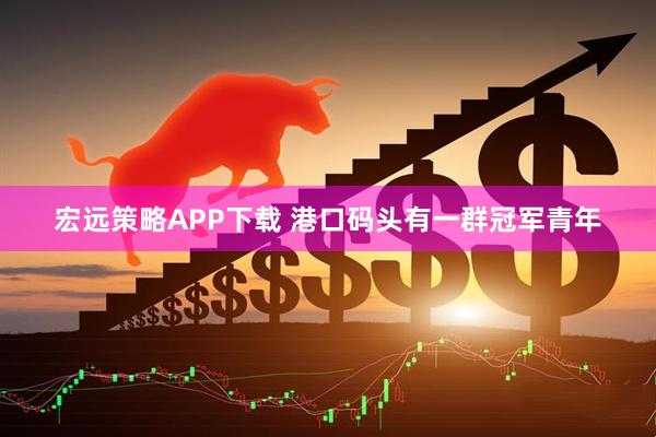 宏远策略APP下载 港口码头有一群冠军青年